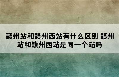 赣州站和赣州西站有什么区别 赣州站和赣州西站是同一个站吗